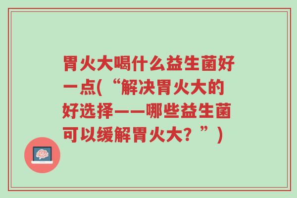 胃火大喝什么益生菌好一点(“解决胃火大的好选择——哪些益生菌可以缓解胃火大？”)-第1张图片-超越