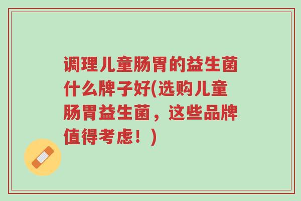 调理儿童肠胃的益生菌什么牌子好(选购儿童肠胃益生菌,这些品牌值得考虑!)-第1张图片-超越 调理儿童肠胃的益生菌什么牌子好(选购儿童肠胃益生菌,这些品牌值得考虑!)-第1张图片-超越