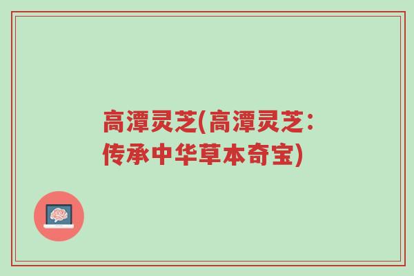 高潭灵芝(高潭灵芝:传承中华草本奇宝)-第1张图片-超越 高潭灵芝(高潭灵芝:传承中华草本奇宝)-第1张图片-超越