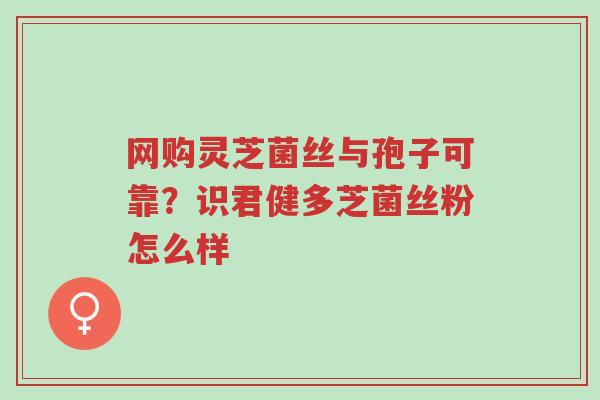 网购灵芝菌丝与孢子可靠?识君健多芝菌丝粉怎么样-第1张图片-超越 网购灵芝菌丝与孢子可靠?识君健多芝菌丝粉怎么样-第1张图片-超越