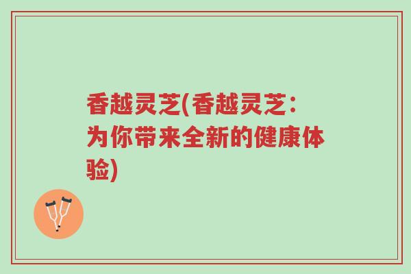 香越灵芝(香越灵芝:为你带来全新的健康体验)-第1张图片-超越 香越灵芝(香越灵芝:为你带来全新的健康体验)-第1张图片-超越