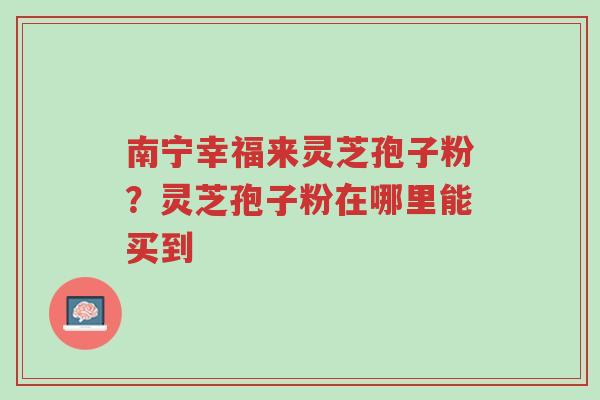 南宁幸福来灵芝孢子粉?灵芝孢子粉在哪里能买到-第1张图片-超越 南宁幸福来灵芝孢子粉?灵芝孢子粉在哪里能买到-第1张图片-超越