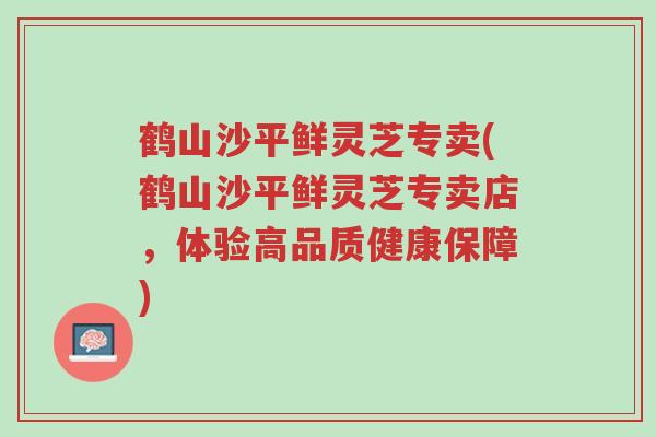 鹤山沙平鲜灵芝专卖(鹤山沙平鲜灵芝专卖店,体验高品质健康保障)-第1张图片-超越 鹤山沙平鲜灵芝专卖(鹤山沙平鲜灵芝专卖店,体验高品质健康保障)-第1张图片-超越