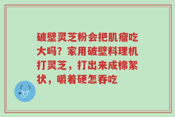 破壁灵芝粉会把肌瘤吃大吗?家用破壁料理机打灵芝,打出来成棉絮状,嚼着硬怎吞吃-第1张图片-超越 破壁灵芝粉会把肌瘤吃大吗?家用破壁料理机打灵芝,打出来成棉絮状,嚼着硬怎吞吃-第1张图片-超越