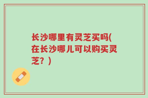 长沙哪里有灵芝买吗(在长沙哪儿可以购买灵芝?)-第1张图片-超越 长沙哪里有灵芝买吗(在长沙哪儿可以购买灵芝?)-第1张图片-超越