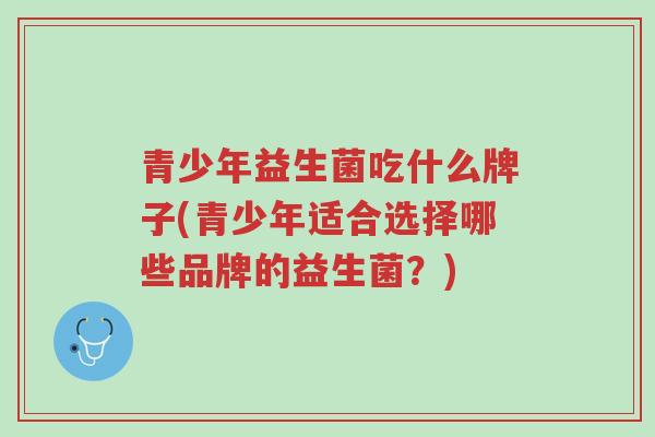青少年益生菌吃什么牌子(青少年适合选择哪些品牌的益生菌?)-第1张图片-超越 青少年益生菌吃什么牌子(青少年适合选择哪些品牌的益生菌?)-第1张图片-超越