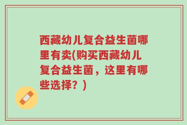 西藏幼儿复合益生菌哪里有卖(购买西藏幼儿复合益生菌,这里有哪些选择?)-第1张图片-超越 西藏幼儿复合益生菌哪里有卖(购买西藏幼儿复合益生菌,这里有哪些选择?)-第1张图片-超越