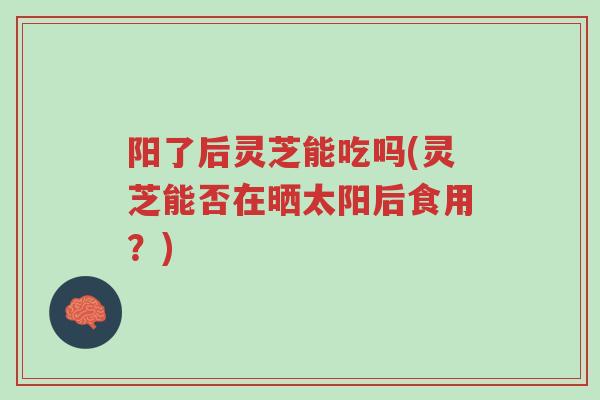 阳了后灵芝能吃吗(灵芝能否在晒太阳后食用？)-第1张图片-超越