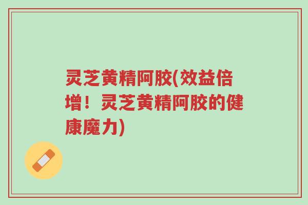 灵芝黄精阿胶(效益倍增！灵芝黄精阿胶的健康魔力)-第1张图片-超越