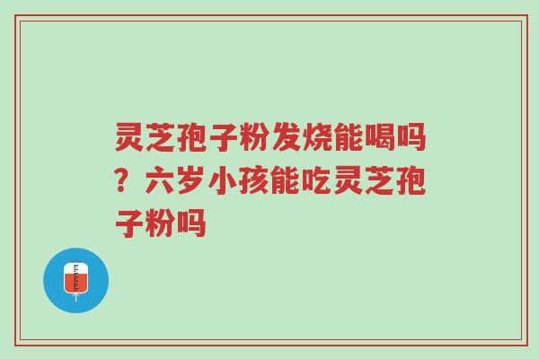 灵芝孢子粉发烧能喝吗？六岁小孩能吃灵芝孢子粉吗-第1张图片-超越