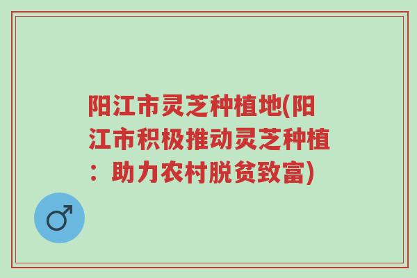 阳江市灵芝种植地(阳江市积极推动灵芝种植:助力农村脱贫致富)-第1张图片-超越 阳江市灵芝种植地(阳江市积极推动灵芝种植:助力农村脱贫致富)-第1张图片-超越