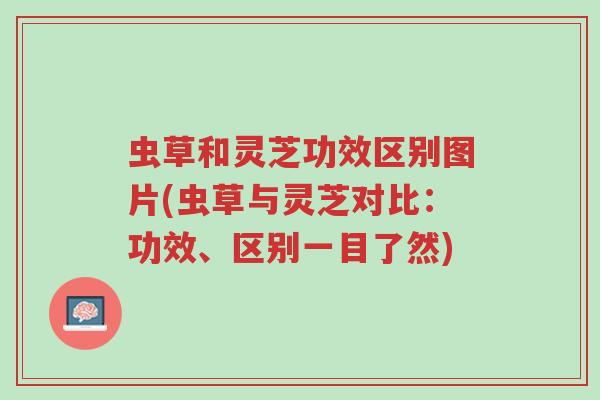 虫草和灵芝功效区别图片(虫草与灵芝对比:功效、区别一目了然)-第1张图片-超越 虫草和灵芝功效区别图片(虫草与灵芝对比:功效、区别一目了然)-第1张图片-超越