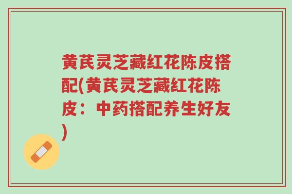 黄芪灵芝藏红花陈皮搭配(黄芪灵芝藏红花陈皮:中药搭配养生好友)-第1张图片-超越 黄芪灵芝藏红花陈皮搭配(黄芪灵芝藏红花陈皮:中药搭配养生好友)-第1张图片-超越
