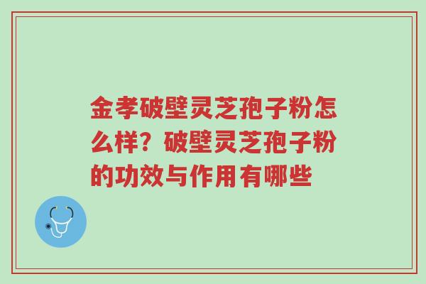 金孝破壁灵芝孢子粉怎么样?破壁灵芝孢子粉的功效与作用有哪些-第1张图片-超越 金孝破壁灵芝孢子粉怎么样?破壁灵芝孢子粉的功效与作用有哪些-第1张图片-超越