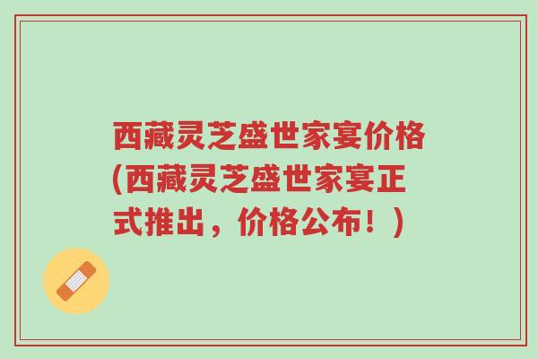 西藏灵芝盛世家宴价格(西藏灵芝盛世家宴正式推出,价格公布!)-第1张图片-超越 西藏灵芝盛世家宴价格(西藏灵芝盛世家宴正式推出,价格公布!)-第1张图片-超越