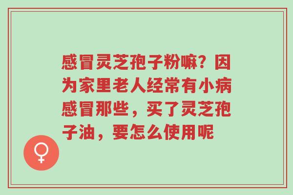 感冒灵芝孢子粉嘛?因为家里老人经常有小病感冒那些,买了灵芝孢子油,要怎么使用呢-第1张图片-超越 感冒灵芝孢子粉嘛?因为家里老人经常有小病感冒那些,买了灵芝孢子油,要怎么使用呢-第1张图片-超越