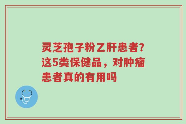 灵芝孢子粉乙肝患者?这5类保健品,对肿瘤患者真的有用吗-第1张图片-超越 灵芝孢子粉乙肝患者?这5类保健品,对肿瘤患者真的有用吗-第1张图片-超越