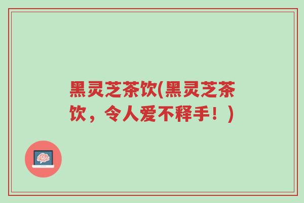 黑灵芝茶饮(黑灵芝茶饮,令人爱不释手!)-第1张图片-超越 黑灵芝茶饮(黑灵芝茶饮,令人爱不释手!)-第1张图片-超越