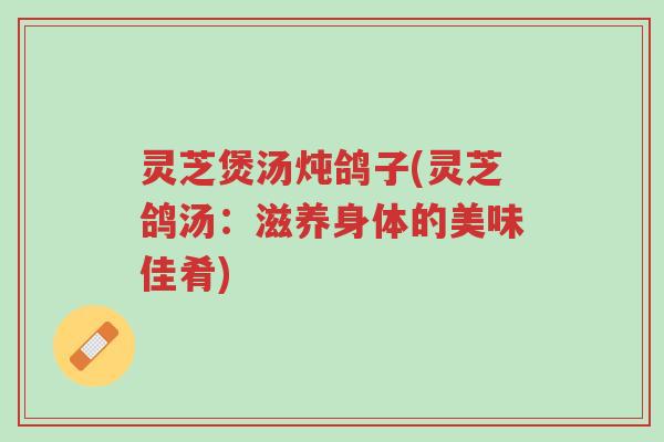 灵芝煲汤炖鸽子(灵芝鸽汤:滋养身体的美味佳肴)-第1张图片-超越 灵芝煲汤炖鸽子(灵芝鸽汤:滋养身体的美味佳肴)-第1张图片-超越