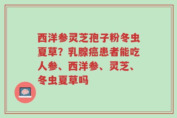 西洋参灵芝孢子粉冬虫夏草?乳腺癌患者能吃人参、西洋参、灵芝、冬虫夏草吗-第1张图片-超越 西洋参灵芝孢子粉冬虫夏草?乳腺癌患者能吃人参、西洋参、灵芝、冬虫夏草吗-第1张图片-超越