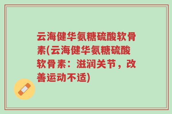 云海健华氨糖硫酸软骨素(云海健华氨糖硫酸软骨素：滋润关节，改善运动不适)-第1张图片-超越