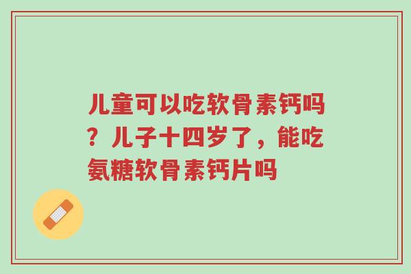 儿童可以吃软骨素钙吗?儿子十四岁了,能吃氨糖软骨素钙片吗-第1张图片-超越 儿童可以吃软骨素钙吗?儿子十四岁了,能吃氨糖软骨素钙片吗-第1张图片-超越