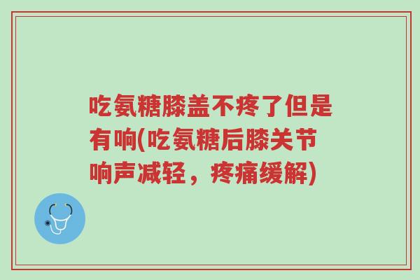 吃氨糖膝盖不疼了但是有响(吃氨糖后膝关节响声减轻,疼痛缓解)-第1张图片-超越 吃氨糖膝盖不疼了但是有响(吃氨糖后膝关节响声减轻,疼痛缓解)-第1张图片-超越