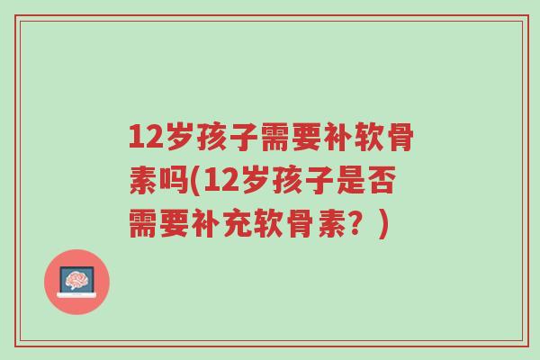 12岁孩子需要补软骨素吗(12岁孩子是否需要补充软骨素？)-第1张图片-超越