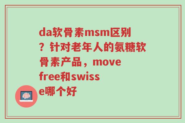 da软骨素msm区别？针对老年人的氨糖软骨素产品，move free和swisse哪个好-第1张图片-超越