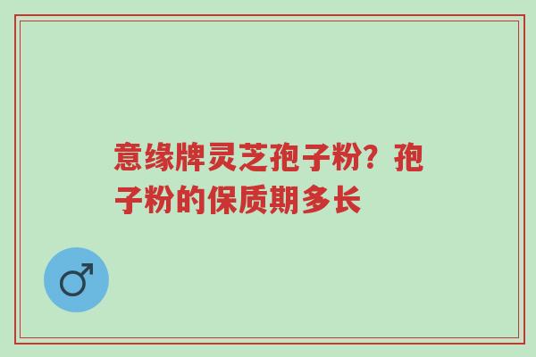意缘牌灵芝孢子粉?孢子粉的保质期多长-第1张图片-超越 意缘牌灵芝孢子粉?孢子粉的保质期多长-第1张图片-超越