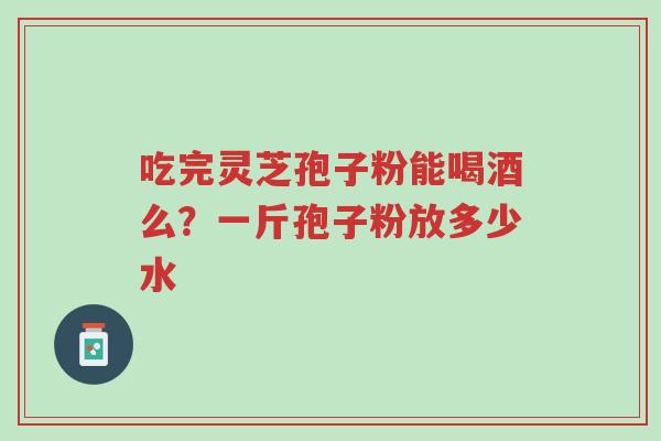 吃完灵芝孢子粉能喝酒么?一斤孢子粉放多少水-第1张图片-超越 吃完灵芝孢子粉能喝酒么?一斤孢子粉放多少水-第1张图片-超越