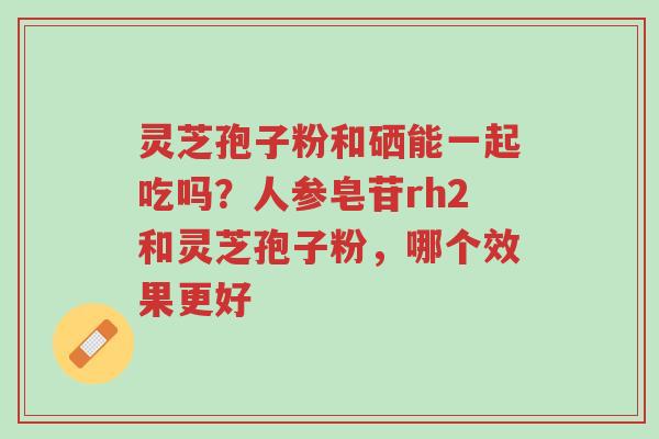 灵芝孢子粉和硒能一起吃吗？人参皂苷rh2和灵芝孢子粉，哪个效果更好-第1张图片-超越