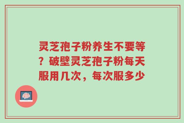 灵芝孢子粉养生不要等？破壁灵芝孢子粉每天服用几次，每次服多少-第1张图片-超越