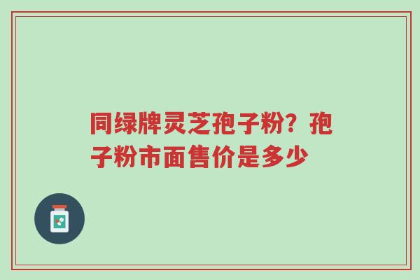 同绿牌灵芝孢子粉?孢子粉市面售价是多少-第1张图片-超越 同绿牌灵芝孢子粉?孢子粉市面售价是多少-第1张图片-超越
