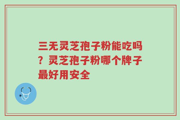 三无灵芝孢子粉能吃吗？灵芝孢子粉哪个牌子最好用安全-第1张图片-超越