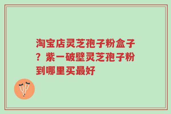淘宝店灵芝孢子粉盒子?紫一破壁灵芝孢子粉到哪里买最好-第1张图片-超越 淘宝店灵芝孢子粉盒子?紫一破壁灵芝孢子粉到哪里买最好-第1张图片-超越