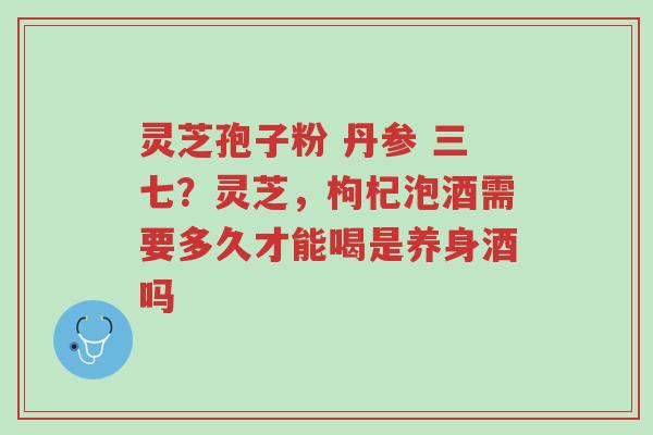 灵芝孢子粉 丹参 三七？灵芝，枸杞泡酒需要多久才能喝是养身酒吗-第1张图片-超越