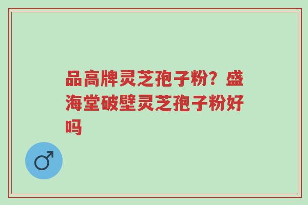 品高牌灵芝孢子粉?盛海堂破壁灵芝孢子粉好吗-第1张图片-超越 品高牌灵芝孢子粉?盛海堂破壁灵芝孢子粉好吗-第1张图片-超越