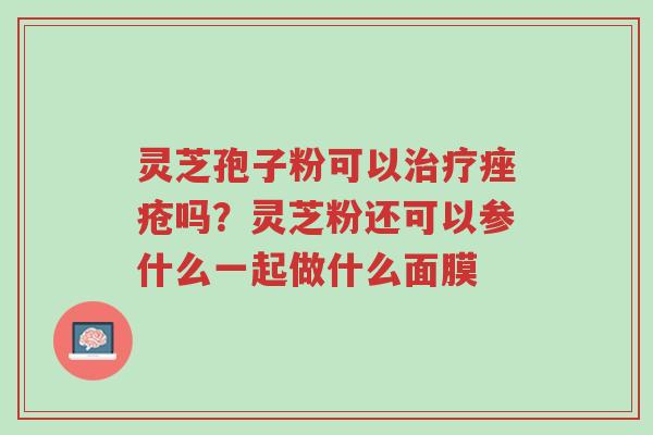 灵芝孢子粉可以治疗痤疮吗?灵芝粉还可以参什么一起做什么面膜-第1张图片-超越 灵芝孢子粉可以治疗痤疮吗?灵芝粉还可以参什么一起做什么面膜-第1张图片-超越