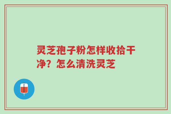 灵芝孢子粉怎样收拾干净?怎么清洗灵芝-第1张图片-超越 灵芝孢子粉怎样收拾干净?怎么清洗灵芝-第1张图片-超越