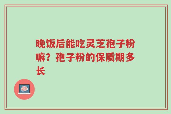 晚饭后能吃灵芝孢子粉嘛?孢子粉的保质期多长-第1张图片-超越 晚饭后能吃灵芝孢子粉嘛?孢子粉的保质期多长-第1张图片-超越