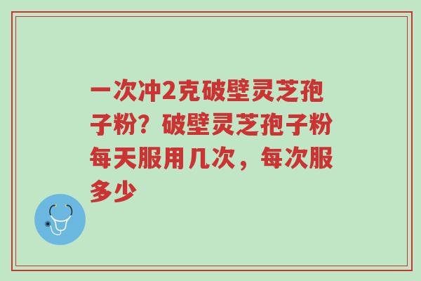 一次冲2克破壁灵芝孢子粉?破壁灵芝孢子粉每天服用几次,每次服多少-第1张图片-超越 一次冲2克破壁灵芝孢子粉?破壁灵芝孢子粉每天服用几次,每次服多少-第1张图片-超越