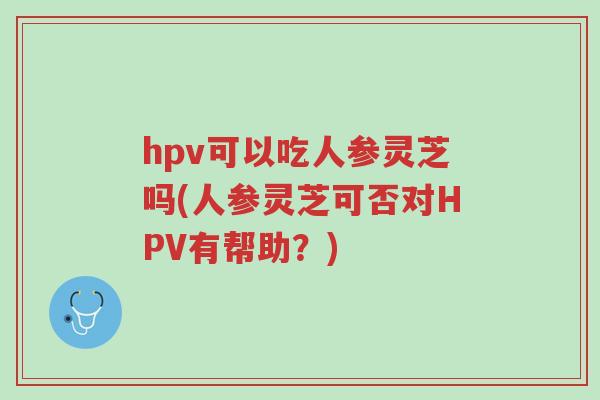 hpv可以吃人参灵芝吗(人参灵芝可否对HPV有帮助?)-第1张图片-超越 hpv可以吃人参灵芝吗(人参灵芝可否对HPV有帮助?)-第1张图片-超越