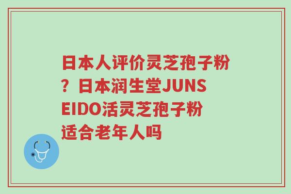 日本人评价灵芝孢子粉?日本润生堂JUNSEIDO活灵芝孢子粉适合老年人吗-第1张图片-超越 日本人评价灵芝孢子粉?日本润生堂JUNSEIDO活灵芝孢子粉适合老年人吗-第1张图片-超越