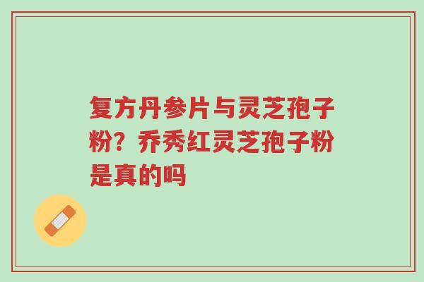 复方丹参片与灵芝孢子粉？乔秀红灵芝孢子粉是真的吗-第1张图片-超越