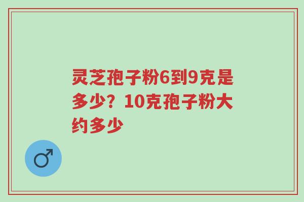 灵芝孢子粉6到9克是多少?10克孢子粉大约多少-第1张图片-超越 灵芝孢子粉6到9克是多少?10克孢子粉大约多少-第1张图片-超越