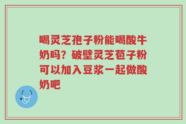 喝灵芝孢子粉能喝酸牛奶吗?破壁灵芝苞子粉可以加入豆浆一起做酸奶吧-第1张图片-超越 喝灵芝孢子粉能喝酸牛奶吗?破壁灵芝苞子粉可以加入豆浆一起做酸奶吧-第1张图片-超越