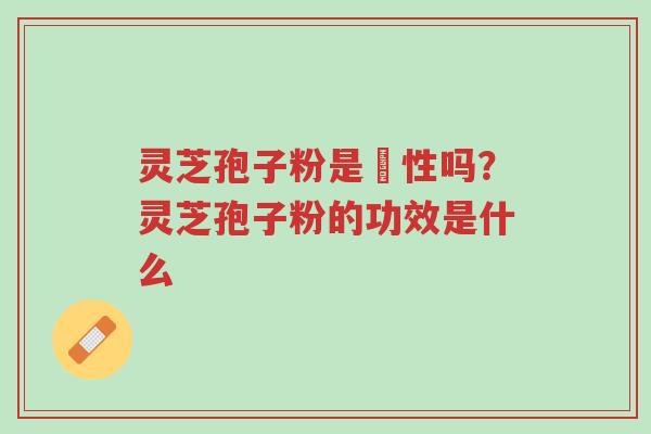 灵芝孢子粉是溫性吗？灵芝孢子粉的功效是什么-第1张图片-超越
