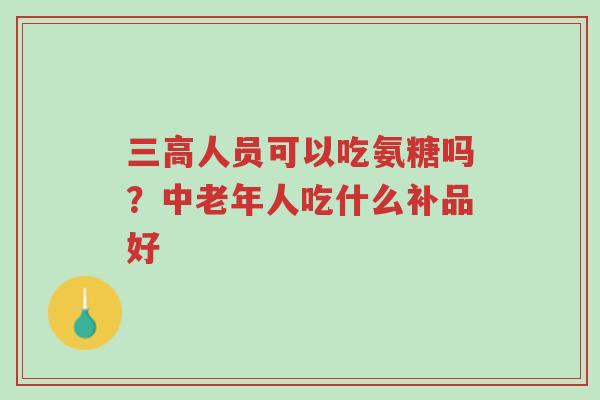 三高人员可以吃氨糖吗?中老年人吃什么补品好-第1张图片-超越 三高人员可以吃氨糖吗?中老年人吃什么补品好-第1张图片-超越