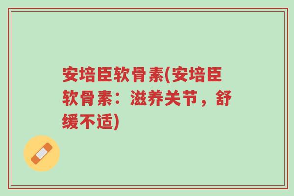 安培臣软骨素(安培臣软骨素：滋养关节，舒缓不适)-第1张图片-超越